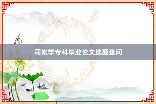 司帐学专科毕业论文选题盘问